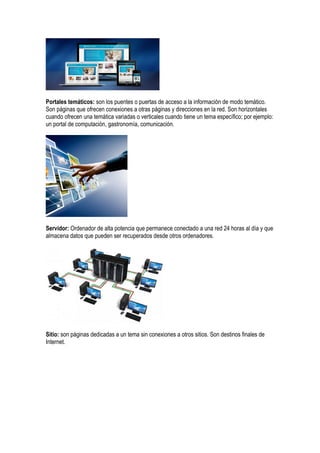 Portales temáticos: son los puentes o puertas de acceso a la información de modo temático.
Son páginas que ofrecen conexiones a otras páginas y direcciones en la red. Son horizontales
cuando ofrecen una temática variadas o verticales cuando tiene un tema específico; por ejemplo:
un portal de computación, gastronomía, comunicación.
Servidor: Ordenador de alta potencia que permanece conectado a una red 24 horas al día y que
almacena datos que pueden ser recuperados desde otros ordenadores.
Sitio: son páginas dedicadas a un tema sin conexiones a otros sitios. Son destinos finales de
Internet.
 