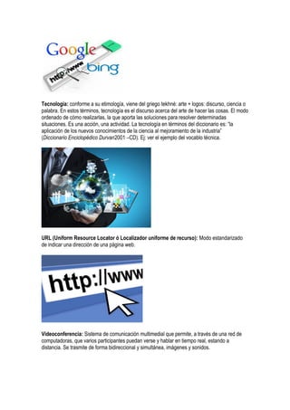 Tecnología: conforme a su etimología, viene del griego tekhné: arte + logos: discurso, ciencia o
palabra. En estos términos, tecnología es el discurso acerca del arte de hacer las cosas. El modo
ordenado de cómo realizarlas, la que aporta las soluciones para resolver determinadas
situaciones. Es una acción, una actividad. La tecnología en términos del diccionario es: “la
aplicación de los nuevos conocimientos de la ciencia al mejoramiento de la industria”
(Diccionario Enciclopédico Durvan2001 –CD). Ej: ver el ejemplo del vocablo técnica.
URL (Uniform Resource Locator ó Localizador uniforme de recurso): Modo estandarizado
de indicar una dirección de una página web.
Videoconferencia: Sistema de comunicación multimedial que permite, a través de una red de
computadoras, que varios participantes puedan verse y hablar en tiempo real, estando a
distancia. Se trasmite de forma bidireccional y simultánea, imágenes y sonidos.
 