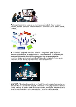 Weblog: página de Internet que posee un programa especial mediante el cual se colocan
oraciones, mensajes, propuestas instantáneamente y se interrelaciona con los lectores de modo
inmediato.
WI-FI: tecnología que permite conectar un ordenador o cualquier otro tipo de dispositivo
electrónico (PDA) a Internet de forma inhalámbrica. Estas conexiones se hacen desde lugares
privados o públicos, dependiendo del tipo de acceso que ofrezcan a los usuarios. Las
conexiones públicas pueden ser abiertas (cibercafé) o cerradas (biblioteca), mientras que las
conexiones privadas atienden específicamente al sector de las empresas.
Web, WWW o W3: subconjunto de Internet en el que la información se presenta en páginas con
formato HTML, las cuales tienen la ventaja de permitir saltar de unas páginas a otras mediante el
llamado hipertexto, de forma tal que el usuario puede navegar entre páginas relacionadas con un
simple clic del mouse (ratón). Combina texto, imagen y sonido en una misma página.
 