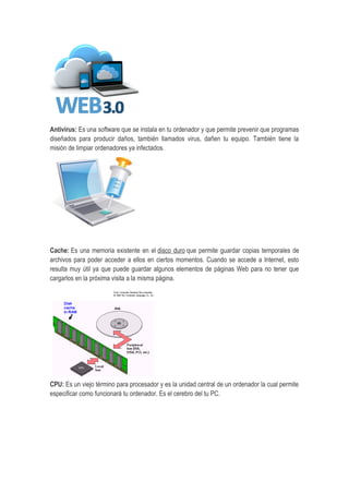Antivirus: Es una software que se instala en tu ordenador y que permite prevenir que programas
diseñados para producir daños, también llamados virus, dañen tu equipo. También tiene la
misión de limpiar ordenadores ya infectados.
Cache: Es una memoria existente en el disco duro que permite guardar copias temporales de
archivos para poder acceder a ellos en ciertos momentos. Cuando se accede a Internet, esto
resulta muy útil ya que puede guardar algunos elementos de páginas Web para no tener que
cargarlos en la próxima visita a la misma página.
CPU: Es un viejo término para procesador y es la unidad central de un ordenador la cual permite
especificar como funcionará tu ordenador. Es el cerebro del tu PC.
 