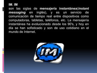 IM. IM
son las siglas de mensajería instantánea(instant
messaging en inglés), y es un servicio de
comunicación de tiempo real entre dispositivos como
computadoras, tabletas, teléfonos, etc. La mensajería
instantánea ha evolucionado desde los 90's, y hoy en
día se han sofisticado y son de uso cotidiano en el
mundo de Internet.
 