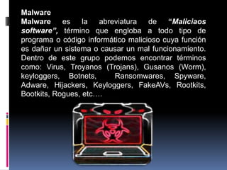 Malware
Malware es la abreviatura de “Maliciaos
software”, término que engloba a todo tipo de
programa o código informático malicioso cuya función
es dañar un sistema o causar un mal funcionamiento.
Dentro de este grupo podemos encontrar términos
como: Virus, Troyanos (Trojans), Gusanos (Worm),
keyloggers, Botnets, Ransomwares, Spyware,
Adware, Hijackers, Keyloggers, FakeAVs, Rootkits,
Bootkits, Rogues, etc….
 
