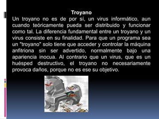 Troyano
Un troyano no es de por sí, un virus informático, aun
cuando teóricamente pueda ser distribuido y funcionar
como tal. La diferencia fundamental entre un troyano y un
virus consiste en su finalidad. Para que un programa sea
un "troyano" solo tiene que acceder y controlar la máquina
anfitriona sin ser advertido, normalmente bajo una
apariencia inocua. Al contrario que un virus, que es un
huésped destructivo, el troyano no necesariamente
provoca daños, porque no es ese su objetivo.
 
