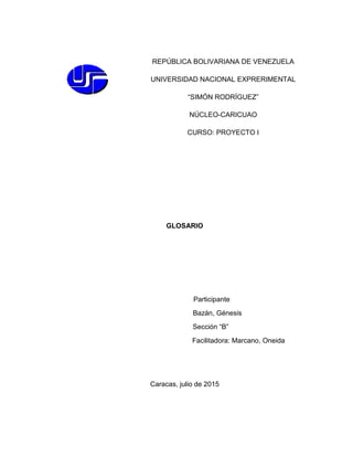 GLOSARIO
Participante
Bazán, Génesis
Sección “B”
Facilitadora: Marcano, Oneida
Caracas, julio de 2015
REPÚBLICA BOLIVARIANA DE VENEZUELA
UNIVERSIDAD NACIONAL EXPRERIMENTAL
“SIMÓN RODRÍGUEZ”
NÚCLEO-CARICUAO
CURSO: PROYECTO I
 