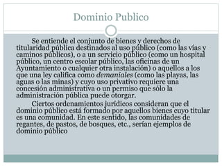 Dominio Publico
Se entiende el conjunto de bienes y derechos de
titularidad pública destinados al uso público (como las vías y
caminos públicos), o a un servicio público (como un hospital
público, un centro escolar público, las oficinas de un
Ayuntamiento o cualquier otra instalación) o aquellos a los
que una ley califica como demaniales (como las playas, las
aguas o las minas) y cuyo uso privativo requiere una
concesión administrativa o un permiso que sólo la
administración pública puede otorgar.
Ciertos ordenamientos jurídicos consideran que el
dominio público está formado por aquellos bienes cuyo titular
es una comunidad. En este sentido, las comunidades de
regantes, de pastos, de bosques, etc., serían ejemplos de
dominio público
 