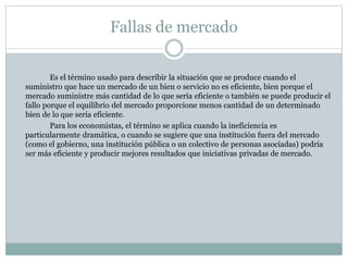 Fallas de mercado
Es el término usado para describir la situación que se produce cuando el
suministro que hace un mercado de un bien o servicio no es eficiente, bien porque el
mercado suministre más cantidad de lo que sería eficiente o también se puede producir el
fallo porque el equilibrio del mercado proporcione menos cantidad de un determinado
bien de lo que sería eficiente.
Para los economistas, el término se aplica cuando la ineficiencia es
particularmente dramática, o cuando se sugiere que una institución fuera del mercado
(como el gobierno, una institución pública o un colectivo de personas asociadas) podría
ser más eficiente y producir mejores resultados que iniciativas privadas de mercado.
 