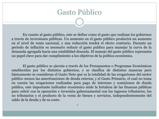 Gasto Público
En cuanto al gasto público, este se define como el gasto que realizan los gobiernos
a través de inversiones públicas. Un aumento en el gasto público producirá un aumento
en el nivel de renta nacional, y una reducción tendrá el efecto contrario. Durante un
periodo de inflación es necesario reducir el gasto publico para manejar la curva de la
demanda agregada hacia una estabilidad deseada. El manejo del gasto público representa
un papel clave para dar cumplimiento a los objetivos de la política económica.
El gasto público se ejecuta a través de los Presupuestos o Programas Económicos
establecidos por los distintos gobiernos, y se clasifica de distintos maneras pero
básicamente se consideran el Gasto Neto que es la totalidad de las erogaciones del sector
público menos las amortizaciones de deuda externa; y el Gasto Primario, el cual no toma
en cuenta las erogaciones realizadas para pago de intereses y comisiones de deuda
publica, este importante indicador económico mide la fortaleza de las finanzas públicas
para cubrir con la operación e inversión gubernamental con los ingresos tributarios, los
no tributarios y el producto de la venta de bienes y servicios, independientemente del
saldo de la deuda y de su costo.

 