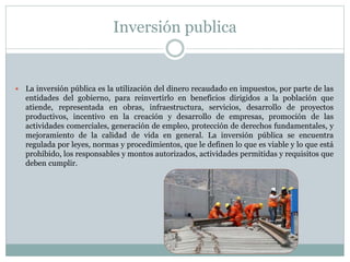 Inversión publica
 La inversión pública es la utilización del dinero recaudado en impuestos, por parte de las
entidades del gobierno, para reinvertirlo en beneficios dirigidos a la población que
atiende, representada en obras, infraestructura, servicios, desarrollo de proyectos
productivos, incentivo en la creación y desarrollo de empresas, promoción de las
actividades comerciales, generación de empleo, protección de derechos fundamentales, y
mejoramiento de la calidad de vida en general. La inversión pública se encuentra
regulada por leyes, normas y procedimientos, que le definen lo que es viable y lo que está
prohibido, los responsables y montos autorizados, actividades permitidas y requisitos que
deben cumplir.
 