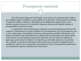 Presupuesto nacional
Es el documento financiero del Estado u otro poder de la administración pública,
que equilibra ingresos públicos y gasto público en el año fiscal. El presupuesto constituye
la expresión cifrada, conjunta y sistemática de las obligaciones (gastos) que, como
máximo, pueden reconocer y los derechos (ingresos) que prevean liquidar durante el
correspondiente ejercicio (anual).
La aprobación de los presupuestos constituye una de las atribuciones básicas del
congreso o parlamento de un país, mediante la correspondiente Ley de presupuestos; que
es una norma legal, contemplada en diversos ordenamientos jurídicos dictada por este
órgano a finales de año (generalmente los últimos días de diciembre) que regula todo lo
concerniente a los presupuestos para el año siguiente. Esta ley incluye la relación de
gastos que puede ejercer el Estado y los ingresos que éste debe alcanzar en el próximo
año. Además, es una ley de naturaleza mixta puesto que su función es legislativa pero
también de control. Por sus especiales características, la ley de presupuestos puede tener
una tramitación especial o distinta de las otras leyes.
 