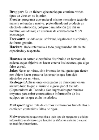 Dropper: Es un fichero ejecutable que contiene varios
tipos de virus en su interior.
Flooder: programa que envía el mismo mensaje o texto de
manera reiterada y masiva, pretendiendo así producir un
efecto de saturación, colapso o inundación (de ahí su
nombre, inundador) en sistemas de correo como MSN
Messenger.
Freeware:Es todo aquel software, legalmente distribuido,
de forma gratuita.
Hacker: Hace referencia a todo programador altamente
capacitado y respetado.
Hoax:es un correo electrónico distribuido en formato de
cadena, cuyo objetivo es hacer creer a los lectores, que algo
falso es real.
Joke: No es un virus, sino bromas de mal gusto que tienen
por objeto hacer pensar a los usuarios que han sido
afectados por un virus.
Keylogger:Aplicaciones encargadas de almacenar en un
archivo todo lo que el usuario ingrese por el teclado
(Capturadores de Teclado). Son ingresados por muchos
troyanos para robar contraseñas e información de los
equipos en los que están instalados.
Mail spoofing:se trata de correos electronicos frudolentos o
contienen contenidos faltos de rigor.
Malware:término que engloba a todo tipo de programa o código
informático malicioso cuya función es dañar un sistema o causar
un mal funcionamiento.
 