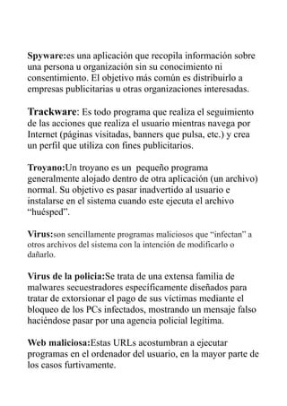 Spyware:es una aplicación que recopila información sobre
una persona u organización sin su conocimiento ni
consentimiento. El objetivo más común es distribuirlo a
empresas publicitarias u otras organizaciones interesadas.
Trackware: Es todo programa que realiza el seguimiento
de las acciones que realiza el usuario mientras navega por
Internet (páginas visitadas, banners que pulsa, etc.) y crea
un perfil que utiliza con fines publicitarios.
Troyano:Un troyano es un pequeño programa
generalmente alojado dentro de otra aplicación (un archivo)
normal. Su objetivo es pasar inadvertido al usuario e
instalarse en el sistema cuando este ejecuta el archivo
“huésped”.
Virus:son sencillamente programas maliciosos que “infectan” a
otros archivos del sistema con la intención de modificarlo o
dañarlo.
Virus de la policia:Se trata de una extensa familia de
malwares secuestradores específicamente diseñados para
tratar de extorsionar el pago de sus víctimas mediante el
bloqueo de los PCs infectados, mostrando un mensaje falso
haciéndose pasar por una agencia policial legítima.
Web maliciosa:Estas URLs acostumbran a ejecutar
programas en el ordenador del usuario, en la mayor parte de
los casos furtivamente.
 
