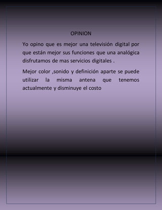 OPINION
Yo opino que es mejor una televisión digital por
que están mejor sus funciones que una analógica
disfrutamos de mas servicios digitales .
Mejor color ,sonido y definición aparte se puede
utilizar la misma antena que tenemos
actualmente y disminuye el costo
 