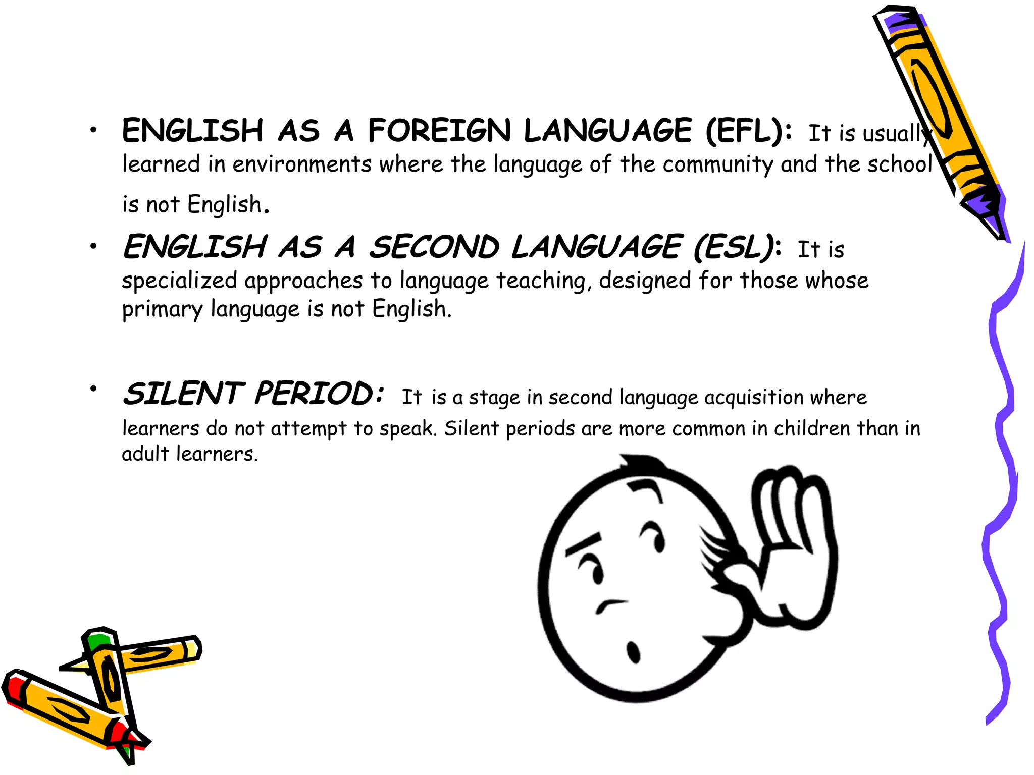 • ENGLISH AS A FOREIGN LANGUAGE (EFL): It is usually
learned in environments where the language of the community and the school
is not English.
• ENGLISH AS A SECOND LANGUAGE (ESL): It is
specialized approaches to language teaching, designed for those whose
primary language is not English.
• SILENT PERIOD: It is a stage in second language acquisition where
learners do not attempt to speak. Silent periods are more common in children than in
adult learners.
 