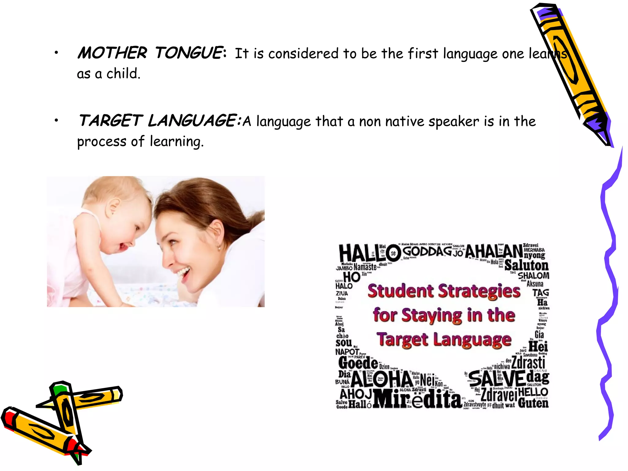 • MOTHER TONGUE: It is considered to be the first language one learns
as a child.
• TARGET LANGUAGE:A language that a non native speaker is in the
process of learning.
 