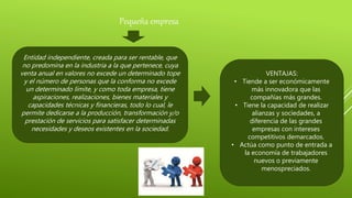 Pequeña empresa
Entidad independiente, creada para ser rentable, que
no predomina en la industria a la que pertenece, cuya
venta anual en valores no excede un determinado tope
y el número de personas que la conforma no excede
un determinado límite, y como toda empresa, tiene
aspiraciones, realizaciones, bienes materiales y
capacidades técnicas y financieras, todo lo cual, le
permite dedicarse a la producción, transformación y/o
prestación de servicios para satisfacer determinadas
necesidades y deseos existentes en la sociedad.
VENTAJAS:
• Tiende a ser económicamente
más innovadora que las
compañías más grandes.
• Tiene la capacidad de realizar
alianzas y sociedades, a
diferencia de las grandes
empresas con intereses
competitivos demarcados.
• Actúa como punto de entrada a
la economía de trabajadores
nuevos o previamente
menospreciados.
 