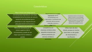 Características
Mayor división del trabajo (que la
microempresa) originada por una mayor
complejidad de las funciones; así como la
resolución de problemas que se
presentan; lo cual, requiere de una
adecuada división de funciones y
delegación de autoridad.
Requerimiento de una mayor
organización (que la
microempresa) en lo
relacionado a coordinación del
personal y de los recursos
materiales, técnicos y
financieros.
Capacidad para abarcar el mercado local,
regional y nacional, y con las facilidades
que proporciona la red de internet, puede
traspasar las fronteras con sus productos
(especialmente si son digitales, como
software y libros digitales) y servicios.
Ritmo de crecimiento por lo
común superior al de la
microempresa y puede ser aún
mayor que el de la mediana o
grande.
Está en plena
competencia con
empresas similares (otras
pequeñas empresas que
ofrecen productos y/o
servicios similares o
parecidos).
Utiliza mano de obra
directa, aunque en muchos
casos tiene un alto grado
de mecanización y
tecnificación
 