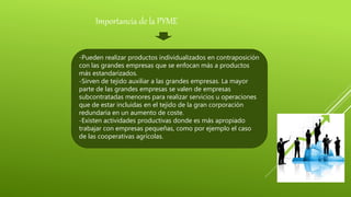 -Pueden realizar productos individualizados en contraposición
con las grandes empresas que se enfocan más a productos
más estandarizados.
-Sirven de tejido auxiliar a las grandes empresas. La mayor
parte de las grandes empresas se valen de empresas
subcontratadas menores para realizar servicios u operaciones
que de estar incluidas en el tejido de la gran corporación
redundaría en un aumento de coste.
-Existen actividades productivas donde es más apropiado
trabajar con empresas pequeñas, como por ejemplo el caso
de las cooperativas agrícolas.
Importancia de la PYME
 