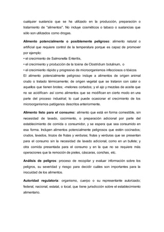 cualquier sustancia que se ha utilizado en la producción, preparación o
tratamiento de "alimentos". No incluye cosméticos o tabaco o sustancias que
sólo son utilizados como drogas.
Alimento potencialmente o posiblemente peligroso: alimento natural o
artificial que requiere control de la temperatura porque es capaz de promover
por ejemplo:
• el crecimiento de Salmonella Enteritis,
• el crecimiento y producción de la toxina de Clostridium botulinum, o
• el crecimiento rápido y progresivo de microorganismos infecciosos o tóxicos
El alimento potencialmente peligroso incluye a alimentos de origen animal
crudo o tratado térmicamente; de origen vegetal que se trataron con calor o
aquellos que tienen brotes; -melones cortados; y el ajo y mezclas de aceite que
no se acidifican- así como alimentos que se modifican en cierto modo en una
parte del proceso industrial; lo cual puede ocasionar el crecimiento de los
microorganismos patógenos descritos anteriormente.
Alimento listo para el consumo: alimento que está en forma comestible, sin
necesidad de lavado, cocimiento, o preparación adicional por parte del
establecimiento de comida o consumidor, y se espera que sea consumido en
esa forma. Incluyen alimentos potencialmente peligrosos que estén cocinados;
crudos, lavados, trozos de frutas y verduras; frutas y verduras que se presentan
para el consumo sin la necesidad de lavado adicional, como en un bufete; y
otra comida presentada para el consumo y en la que no se requiere más
operaciones que la remoción de pieles, cáscaras, conchas, etc.
Análisis de peligros: proceso de recopilar y evaluar información sobre los
peligros, su severidad y riesgo para decidir cuáles son importantes para la
inocuidad de los alimentos.
Autoridad regulatoria: organismo, cuerpo o su representante autorizado;
federal, nacional, estatal, o local, que tiene jurisdicción sobre el establecimiento
alimentario.
 