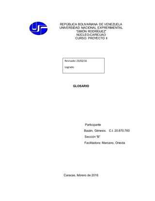 GLOSARIO
Participante
Bazán, Génesis. C.I. 20.870.760
Sección “B”
Facilitadora: Marcano, Oneida
Caracas, febrero de 2016
REPÚBLICA BOLIVARIANA DE VENEZUELA
UNIVERSIDAD NACIONAL EXPRERIMENTAL
“SIMÓN RODRÍGUEZ”
NÚCLEO-CARICUAO
CURSO: PROYECTO II
Revisado:23/02/16
Logrado
 