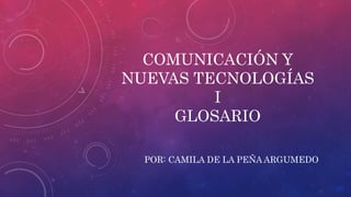 COMUNICACIÓN Y
NUEVAS TECNOLOGÍAS
I
GLOSARIO
POR: CAMILA DE LA PEÑA ARGUMEDO
 
