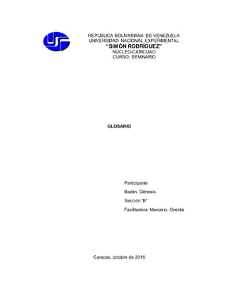 GLOSARIO
Participante
Bazán, Génesis.
Sección “B”
Facilitadora: Marcano, Oneida
Caracas, octubre de 2016
REPÚBLICA BOLIVARIANA DE VENEZUELA
UNIVERSIDAD NACIONAL EXPERIMENTAL
“SIMÓN RODRÍGUEZ”
NÚCLEO-CARICUAO
CURSO: SEMINARIO
 