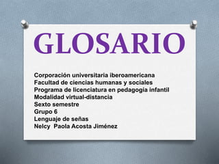 GLOSARIO
Corporación universitaria iberoamericana
Facultad de ciencias humanas y sociales
Programa de licenciatura en pedagogía infantil
Modalidad virtual-distancia
Sexto semestre
Grupo 6
Lenguaje de señas
Nelcy Paola Acosta Jiménez
 