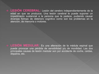  LESIÓN CEREBRAL: Lesión del cerebro independientemente de la
edad en que se produzca. Una lesión cerebral le puede suponer un
impedimento sustancial a la persona que la padece, pudiendo causar
diversas formas de deterioro cognitivo como son los problemas en la
atención, de memoria o motores.
 LESIÓN MEDULAR: Es una alteración de la médula espinal que
puede provocar una pérdida de sensibilidad y/o de movilidad. Las dos
principales causas de lesión medular son por accidente de coche, caídas,
disparos, etc.
 