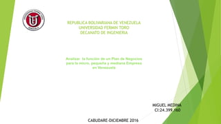 REPUBLICA BOLIVARIANA DE VENEZUELA
UNIVERSIDAD FERMIN TORO
DECANATO DE INGENIERIA
Analizar la función de un Plan de Negocios
para la micro, pequeña y mediana Empresa
en Venezuela
MIGUEL MEDINA
CI:24.399.160
CABUDARE-DICIEMBRE 2016
Analizar la función de un Plan de Negocios
para la micro, pequeña y mediana Empresa
en Venezuela
 