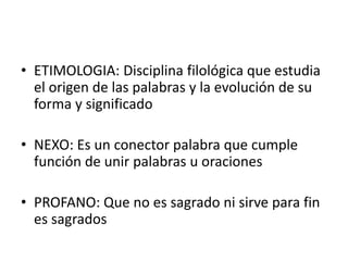 • ETIMOLOGIA: Disciplina filológica que estudia
el origen de las palabras y la evolución de su
forma y significado
• NEXO: Es un conector palabra que cumple
función de unir palabras u oraciones
• PROFANO: Que no es sagrado ni sirve para fin
es sagrados
 