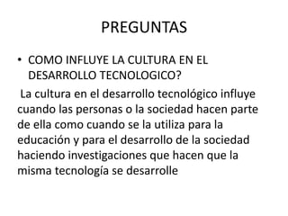 PREGUNTAS
• COMO INFLUYE LA CULTURA EN EL
DESARROLLO TECNOLOGICO?
La cultura en el desarrollo tecnológico influye
cuando las personas o la sociedad hacen parte
de ella como cuando se la utiliza para la
educación y para el desarrollo de la sociedad
haciendo investigaciones que hacen que la
misma tecnología se desarrolle
 
