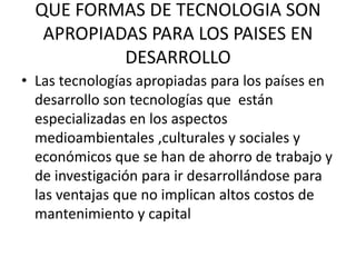 QUE FORMAS DE TECNOLOGIA SON
APROPIADAS PARA LOS PAISES EN
DESARROLLO
• Las tecnologías apropiadas para los países en
desarrollo son tecnologías que están
especializadas en los aspectos
medioambientales ,culturales y sociales y
económicos que se han de ahorro de trabajo y
de investigación para ir desarrollándose para
las ventajas que no implican altos costos de
mantenimiento y capital
 