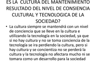 ES LA CULTURA DEL MANTENIMIENTO
RESULTADO DEL NIVEL DE CONSIENCIA
CULTURAL Y TECNOLOGICA DE LA
SOCIEDAD?
• La cultura siempre se mantendrá con un nivel
de conciencia que se lleve en la cultura e
utilizando la tecnología en la sociedad, ya que
si no hay cultura y no se toma conciencia de la
tecnología se ira perdiendo la cultura, pero si
hay cultura y se concientiza no se perderá la
cultura y la tecnología no afectara mucho ni se
tomara como un desarrollo para la sociedad
 