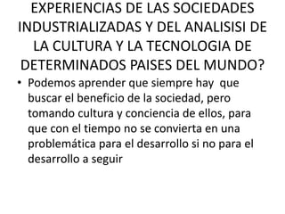 EXPERIENCIAS DE LAS SOCIEDADES
INDUSTRIALIZADAS Y DEL ANALISISI DE
LA CULTURA Y LA TECNOLOGIA DE
DETERMINADOS PAISES DEL MUNDO?
• Podemos aprender que siempre hay que
buscar el beneficio de la sociedad, pero
tomando cultura y conciencia de ellos, para
que con el tiempo no se convierta en una
problemática para el desarrollo si no para el
desarrollo a seguir
 