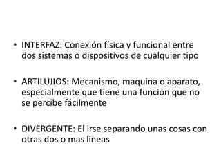 • INTERFAZ: Conexión física y funcional entre
dos sistemas o dispositivos de cualquier tipo
• ARTILUJIOS: Mecanismo, maquina o aparato,
especialmente que tiene una función que no
se percibe fácilmente
• DIVERGENTE: El irse separando unas cosas con
otras dos o mas lineas
 