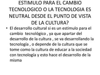 ESTIMULO PARA EL CAMBIO
TECNOLOGICO O LA TECNOLOGIA ES
NEUTRAL DESDE EL PUNTO DE VISTA
DE LA CULTURA?
• El desarrollo cultural si es un estimulo para el
cambio tecnológico , ya que apartar del
desarrollo de la cultura , se va desarrollando la
tecnología , o depende de la cultura que se
tome como la cultura de educar a la sociedad
con tecnología y esto hace el desarrollo de la
misma
 