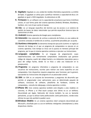 8. Gigabyte: Gigabyte es una unidad de medida informática equivalente a un billón
de bytes. El gigabyte se utiliza para cuantificar memoria o capacidad de disco. Un
gigabyte es igual a 1024 megabytes. Su abreviatura es GB.
9. Firmware: Es un software con la capacidad de actualizarse que tiene el teléfono
celular, el cual forma parte del sistema operativo (Android, Windows, Blackberry,
Symbian, etc.) con el que cuenta el equipo.
10. SQL: es un lenguaje específico del dominio que da acceso a un sistema de
gestión de bases de datos relacionales que permite especificar diversos tipos de
operaciones en ellos.
11. Android: Sistema operativo de Google para smartphones.
12. Extensión: Una extensión de archivo o extensión de fichero, es una cadena de
caracteres anexada al nombre de un archivo, usualmente precedida por un punto.
13. Runtime o Interprete: Se denomina tiempo de ejecución (runtime en inglés) al
intervalo de tiempo en el que un programa de computadora se ejecuta en un
sistema operativo. Este tiempo se inicia con la puesta en memoria principal del
programa, por lo que el sistema operativo comienza a ejecutar sus instrucciones.
14. Lenguajes compilados: Es un lenguaje de programación cuyas
implementaciones son normalmente compiladores (traductores que generan
código de máquina a partir del código fuente) y no intérpretes (ejecutores paso a
paso del código fuente, donde no se lleva a cabo una traducción en la
preejecución).
15. Programa: Un programa informático o programa de computadora es una
secuencia de instrucciones, escritas para realizar una tarea específica en una
computadora. Este dispositivo requiere programas para funcionar, por lo general,
ejecutando las instrucciones del programa en un procesador central.
16. SDK: Un SDK es un conjunto de herramientas y programas de desarrollo que
permite al programador crear aplicaciones para un determinado paquete de
software, estructura de software, plataforma de hardware, sistema de
computadora, consulta de videojuego, sistema operativo o similar.
17.iPhone OS: Este sistema operativo también está dirigido a unos modelos en
concreto, el iPhone y el iPod touch aunque este último no es un teléfono.
Desarrollado por Apple, fabricante del mismo también. Su uso es bastante
polivalente, ya que lo utilizan tanto profesionales como particulares, siendo estos
últimos los que más partido le pueden sacar.
18.Windows Mobile: Es un sistema operativo móvil compacto desarrollado por
Microsoft y diseñado para su uso en teléfonos inteligentes (Smartphones) y otros
dispositivos móviles.
 