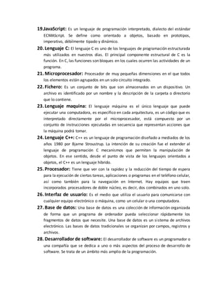 19.JavaScript: Es un lenguaje de programación interpretado, dialecto del estándar
ECMAScript. Se define como orientado a objetos, basado en prototipos,
imperativo, débilmente tipado y dinámico.
20. Lenguaje C: El lenguaje C es uno de los lenguajes de programación estructurada
más utilizados en nuestros días. El principal componente estructural de C es la
función. En C, las funciones son bloques en los cuales ocurren las actividades de un
programa.
21. Microprocesador: Procesador de muy pequeñas dimensiones en el que todos
los elementos están agrupados en un solo circuito integrado.
22. Fichero: Es un conjunto de bits que son almacenados en un dispositivo. Un
archivo es identificado por un nombre y la descripción de la carpeta o directorio
que lo contiene.
23. Lenguaje maquina: El lenguaje máquina es el único lenguaje que puede
ejecutar una computadora, es específico en cada arquitectura, es un código que es
interpretado directamente por el microprocesador, está compuesto por un
conjunto de instrucciones ejecutadas en secuencia que representan acciones que
la máquina podrá tomar.
24. Lenguaje C++: C++ es un lenguaje de programación diseñado a mediados de los
años 1980 por Bjarne Stroustrup. La intención de su creación fue el extender al
lenguaje de programación C mecanismos que permiten la manipulación de
objetos. En ese sentido, desde el punto de vista de los lenguajes orientados a
objetos, el C++ es un lenguaje híbrido.
25. Procesador: Tiene que ver con la rapidez y la reducción del tiempo de espera
para la ejecución de ciertas tareas, aplicaciones o programas en el teléfono celular,
así como también para la navegación en Internet. Hay equipos que traen
incorporados procesadores de doble núcleo, es decir, dos combinados en uno solo.
26. Interfaz de usuario: Es el medio que utiliza el usuario para comunicarse con
cualquier equipo electrónico o máquina, como un celular o una computadora.
27. Base de datos: Una base de datos es una colección de información organizada
de forma que un programa de ordenador pueda seleccionar rápidamente los
fragmentos de datos que necesite. Una base de datos es un sistema de archivos
electrónico. Las bases de datos tradicionales se organizan por campos, registros y
archivos.
28. Desarrollador de software: El desarrollador de software es un programador o
una compañía que se dedica a uno o más aspectos del proceso de desarrollo de
software. Se trata de un ámbito más amplio de la programación.
 
