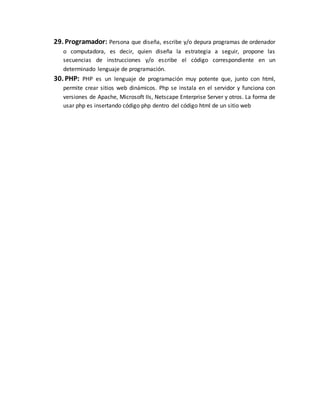 29. Programador: Persona que diseña, escribe y/o depura programas de ordenador
o computadora, es decir, quien diseña la estrategia a seguir, propone las
secuencias de instrucciones y/o escribe el código correspondiente en un
determinado lenguaje de programación.
30. PHP: PHP es un lenguaje de programación muy potente que, junto con html,
permite crear sitios web dinámicos. Php se instala en el servidor y funciona con
versiones de Apache, Microsoft IIs, Netscape Enterprise Server y otros. La forma de
usar php es insertando código php dentro del código html de un sitio web
 