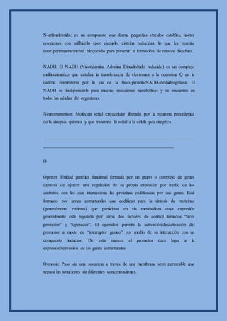 N-etilmaleimida: es un compuesto que forma pequeñas vínculos estables, tioéter
covalentes con sulfhidrilo (por ejemplo, cisteína reducida), lo que les permite
estar permanentemente bloqueado para prevenir la formación de enlaces disulfuro.
NADH: El NADH (Nicotidamina Adenina Dinucleótido reducido) es un complejo
multienzimático que cataliza la transferencia de electrones a la coenzima Q en la
cadena respiratoria por la vía de la flavo-proteín-NADH-deshidrogenasa. El
NADH es indispensable para muchas reacciones metabólicas y se encuentra en
todas las células del organismo.
Neurotransmisor: Molécula señal extracelular liberada por la neurona presináptica
de la sinapsis química y que transmite la señal a la célula pos sináptica.
__________________________________________________________________
_________________________________________________________
O
Operon: Unidad genética funcional formada por un grupo o complejo de genes
capaces de ejercer una regulación de su propia expresión por medio de los
sustratos con los que interacciona las proteínas codificadas por sus genes. Está
formado por genes estructurales que codifican para la síntesis de proteínas
(generalmente enzimas) que participan en vía metabólicas cuya expresión
generalmente está regulada por otros dos factores de control llamados “facot
promotor” y “operador”. El operador permite la activación/desactivación del
promotor a modo de “interruptor génico” por medio de su interacción con un
compuesto inductor. De esta manera el promotor dará lugar a la
expresión/represión de los genes estructurales
Ósmosis: Paso de una sustancia a través de una membrana semi permeable que
separa las soluciones de diferentes concentraciones.
 