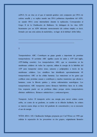 ssDNA: Es un virus en el que el material genético está compuesto por DNA de
cadena sencilla y se replica usando una DNA polimerasa dependiente del ADN,
no usando RNA como intermediario durante la replicación. Corresponden al
Grupo II de la Clasificación de Baltimore. Se distinguen de los virus ADN
bicatenarios por un ADN infectante monocatenario (de cadena simple), es decir,
formado por una sola cadena de nucleótidos, en lugar de la habitual doble hélice.
__________________________________________________________________
_________________________________________________________
T
Transportadores ABC: Constituyen un grupo grande e importante de proteínas
transportadoras. El acrónimo ABC significa casete de unión a ATP (del inglés,
ATP-binding cassette). Los transportadores ABC, que se encuentran en las
membranas celulares de todas las especies, utilizan la energía de la hidrólisis del
ATP para transportar ciertos iones, azúcares y polipéptidos a través de las
membranas celulares. Los científicos han identificado aproximadamente 48
transportadores ABC en las células humanas. Las mutaciones en los genes que
codifican estas proteínas causan o contribuyen a muchos transtornos que afectan a
humanos, como la fibrosis quística y ciertas enfermedades neurológicas. Los
transportadores ABC transportan ciertos fármacos hidrófobos fuera de la célula.
Esta respuesta puede ser un problema clínico porque ciertos transportadores
eliminan antibióticos, fármacos antimicóticos y anticancerígenos.
Transporte Activo: El transporte activo usa energía para mover solutos cuesta
arriba, en contra de un gradiente, en cambio en la difusión facilitada, los solutos
se mueven cuesta abajo en favor del gradiente de concentración y no es necesario
el uso de energía.
WÖES rRNA 16S: Clasificación biológica propuesta por Carl Wöese en 1990 que
enfatiza la separación de los procariotas en dos grupos, originalmente llamados
 