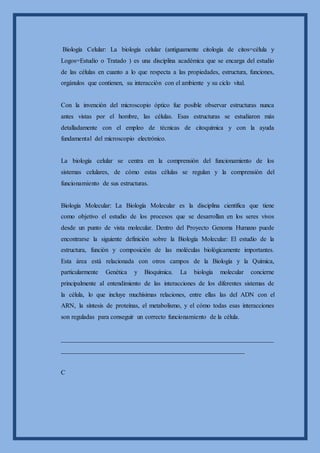 Biología Celular: La biología celular (antiguamente citología de citos=célula y
Logos=Estudio o Tratado ) es una disciplina académica que se encarga del estudio
de las células en cuanto a lo que respecta a las propiedades, estructura, funciones,
orgánulos que contienen, su interacción con el ambiente y su ciclo vital.
Con la invención del microscopio óptico fue posible observar estructuras nunca
antes vistas por el hombre, las células. Esas estructuras se estudiaron más
detalladamente con el empleo de técnicas de citoquímica y con la ayuda
fundamental del microscopio electrónico.
La biología celular se centra en la comprensión del funcionamiento de los
sistemas celulares, de cómo estas células se regulan y la comprensión del
funcionamiento de sus estructuras.
Biología Molecular: La Biología Molecular es la disciplina científica que tiene
como objetivo el estudio de los procesos que se desarrollan en los seres vivos
desde un punto de vista molecular. Dentro del Proyecto Genoma Humano puede
encontrarse la siguiente definición sobre la Biología Molecular: El estudio de la
estructura, función y composición de las moléculas biológicamente importantes.
Esta área está relacionada con otros campos de la Biología y la Química,
particularmente Genética y Bioquímica. La biología molecular concierne
principalmente al entendimiento de las interacciones de los diferentes sistemas de
la célula, lo que incluye muchísimas relaciones, entre ellas las del ADN con el
ARN, la síntesis de proteínas, el metabolismo, y el cómo todas esas interacciones
son reguladas para conseguir un correcto funcionamiento de la célula.
__________________________________________________________________
_________________________________________________________
C
 