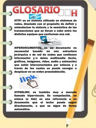 HTTP: es un sistema utilizado en sistemas de
redes, diseñado con el propósito de definir y
estandarizar la sintaxis y la semántica de las
transacciones que se llevan a cabo entre los
distintos equipos que conforman una red.
HIPERDOCUMENTOS: es un documento no
secuencial basado en una estructura
jerárquica o de red de nodos que contienen
información y/o datos multimedia (texto,
gráficos, imágenes, video, audio y animación)
que están interconectados por enlaces y a
través de los cuales se puede navegar o
desplazar en un orden preestablecido.
HYPERLINK: es también muy a menudo
llamado hipervínculo. En computación, un
enlace (o link) es una referencia a un
documento que el lector puede seguir
directamente, o que se sigue de forma
automática.
 