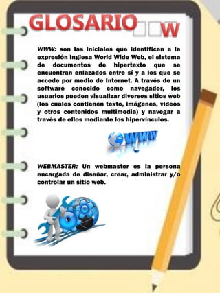 WWW: son las iniciales que identifican a la
expresión inglesa World Wide Web, el sistema
de documentos de hipertexto que se
encuentran enlazados entre sí y a los que se
accede por medio de Internet. A través de un
software conocido como navegador, los
usuarios pueden visualizar diversos sitios web
(los cuales contienen texto, imágenes, videos
y otros contenidos multimedia) y navegar a
través de ellos mediante los hipervínculos.
WEBMASTER: Un webmaster es la persona
encargada de diseñar, crear, administrar y/o
controlar un sitio web.
 
