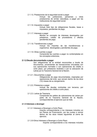 10
2.1.1.5. Prestaciones de la seguridad social a pagar
Incluye las jubilaciones, pensiones y otras
prestaciones de similar naturaleza, a pagar por las
instituciones de seguridad social.
2.1.1.6. Impuestos a pagar
Incluye todo tipo de obligaciones fiscales, tasas e
impuestos, pendientes de pago.
2.1.1.7. Intereses a pagar
Montos en concepto de intereses devengados por
préstamos, crédito de proveedores o efectos
pendientes de pago.
2.1.1.8. Transferencias a pagar
Incluye los importes de las transferencias a
organismos devengadas y pendientes de pago.
2.1.1.9. Otras cuentas a pagar
Comprende las cuentas a pagar no contempladas en
los conceptos anteriores.
2.1.2.Deuda documentada a pagar
Son obligaciones de la entidad reconocidas a través de
documentos, provenientes de transacciones vinculadas con
sus operaciones normales o con operaciones de crédito a
corto plazo, por préstamos recibidos o por la colocación de
Letras por la Tesorería General de la Nación.
2.1.2.1. Documentos a pagar
Obligaciones de pago documentadas, originadas por
operaciones del ente, que vencen dentro de los doce
(12) meses de su otorgamiento.
2.1.2.2. Préstamos a pagar
Incluye las deudas contraídas con terceros, por
operaciones de crédito a corto plazo.
2.1.2.3. Letras de Tesorería
Comprende los saldos de colocaciones de Letras por
parte de la Tesorería General de la Nación,
correspondientes al ejercicio que se trate.
2.1.3 Intereses a devengar
2.1.3.1 Intereses a Devengar a Corto Plazo
Importe correspondiente a los intereses incluidos en
los Planes de Financiación, por las cuotas a vencer
dentro de los doce meses siguientes al cierre de
ejercicio.
2.1.3.9 Otros Intereses a Devengar a Corto Plazo
Importe correspondiente a los intereses incluidos
 