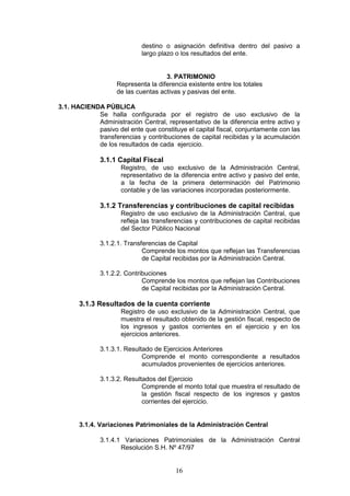 16
destino o asignación definitiva dentro del pasivo a
largo plazo o los resultados del ente.
3. PATRIMONIO
Representa la diferencia existente entre los totales
de las cuentas activas y pasivas del ente.
3.1. HACIENDA PÚBLICA
Se halla configurada por el registro de uso exclusivo de la
Administración Central, representativo de la diferencia entre activo y
pasivo del ente que constituye el capital fiscal, conjuntamente con las
transferencias y contribuciones de capital recibidas y la acumulación
de los resultados de cada ejercicio.
3.1.1 Capital Fiscal
Registro, de uso exclusivo de la Administración Central,
representativo de la diferencia entre activo y pasivo del ente,
a la fecha de la primera determinación del Patrimonio
contable y de las variaciones incorporadas posteriormente.
3.1.2 Transferencias y contribuciones de capital recibidas
Registro de uso exclusivo de la Administración Central, que
refleja las transferencias y contribuciones de capital recibidas
del Sector Público Nacional
3.1.2.1. Transferencias de Capital
Comprende los montos que reflejan las Transferencias
de Capital recibidas por la Administración Central.
3.1.2.2. Contribuciones
Comprende los montos que reflejan las Contribuciones
de Capital recibidas por la Administración Central.
3.1.3 Resultados de la cuenta corriente
Registro de uso exclusivo de la Administración Central, que
muestra el resultado obtenido de la gestión fiscal, respecto de
los ingresos y gastos corrientes en el ejercicio y en los
ejercicios anteriores.
3.1.3.1. Resultado de Ejercicios Anteriores
Comprende el monto correspondiente a resultados
acumulados provenientes de ejercicios anteriores.
3.1.3.2. Resultados del Ejercicio
Comprende el monto total que muestra el resultado de
la gestión fiscal respecto de los ingresos y gastos
corrientes del ejercicio.
3.1.4. Variaciones Patrimoniales de la Administración Central
3.1.4.1 Variaciones Patrimoniales de la Administración Central
Resolución S.H. Nº 47/97
 