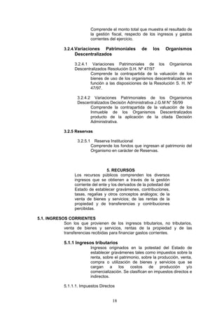 18
Comprende el monto total que muestra el resultado de
la gestión fiscal, respecto de los ingresos y gastos
corrientes del ejercicio.
3.2.4.Variaciones Patrimoniales de los Organismos
Descentralizados
3.2.4.1 Variaciones Patrimoniales de los Organismos
Descentralizados Resolución S.H. Nº 47/97
Comprende la contrapartida de la valuación de los
bienes de uso de los organismos descentralizados en
función a las disposiciones de la Resolución S. H. Nº
47/97.
3.2.4.2 Variaciones Patrimoniales de los Organismos
Descentralizados Decisión Administrativa J.G.M N° 56/99
Comprende la contrapartida de la valuación de los
Inmueble de los Organismos Descentralizados
producto de la aplicación de la citada Decisión
Administrativa.
3.2.5 Reservas
3.2.5.1 Reserva Institucional
Comprende los fondos que ingresan al patrimonio del
Organismo en carácter de Reservas.
5. RECURSOS
Los recursos públicos comprenden los diversos
ingresos que se obtienen a través de la gestión
corriente del ente y los derivados de la potestad del
Estado de establecer gravámenes, contribuciones,
tasas, regalías y otros conceptos análogos; de la
venta de bienes y servicios; de las rentas de la
propiedad y de transferencias y contribuciones
percibidas.
5.1. INGRESOS CORRIENTES
Son los que provienen de los ingresos tributarios, no tributarios,
venta de bienes y servicios, rentas de la propiedad y de las
transferencias recibidas para financiar gastos corrientes.
5.1.1 Ingresos tributarios
Ingresos originados en la potestad del Estado de
establecer gravámenes tales como impuestos sobre la
renta, sobre el patrimonio, sobre la producción, venta,
compra o utilización de bienes y servicios que se
cargan a los costos de producción y/o
comercialización. Se clasifican en impuestos directos e
indirectos.
5.1.1.1. Impuestos Directos
 