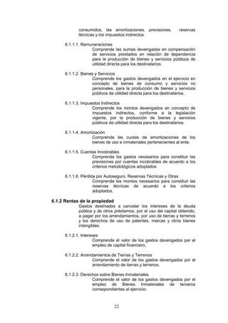 22
consumidos, las amortizaciones, previsiones, reservas
técnicas y los impuestos indirectos.
6.1.1.1. Remuneraciones
Comprende las sumas devengadas en compensación
de servicios prestados en relación de dependencia
para la producción de bienes y servicios públicos de
utilidad directa para los destinatarios.
6.1.1.2. Bienes y Servicios
Comprende los gastos devengados en el ejercicio en
concepto de bienes de consumo y servicios no
personales, para la producción de bienes y servicios
públicos de utilidad directa para los destinatarios.
6.1.1.3. Impuestos Indirectos
Comprende los montos devengados en concepto de
impuestos indirectos, conforme a la legislación
vigente, por la producción de bienes y servicios
públicos de utilidad directa para los destinatarios.
6.1.1.4. Amortización
Comprende las cuotas de amortizaciones de los
bienes de uso e inmateriales pertenecientes al ente.
6.1.1.5. Cuentas Incobrables
Comprende los gastos necesarios para constituir las
previsiones por cuentas incobrables de acuerdo a los
criterios metodológicos adoptados
6.1.1.6. Pérdida por Autoseguro, Reservas Técnicas y Otras
Comprende los montos necesarios para constituir las
reservas técnicas de acuerdo a los criterios
adoptados.
6.1.2 Rentas de la propiedad
Gastos destinados a cancelar los intereses de la deuda
pública y de otros préstamos, por el uso del capital obtenido,
a pagar por los arrendamientos, por uso de tierras y terrenos
y los derechos de uso de patentes, marcas y otros bienes
intangibles.
6.1.2.1. Intereses
Comprende el valor de los gastos devengados por el
empleo de capital financiero.
6.1.2.2. Arrendamientos de Tierras y Terrenos
Comprende el valor de los gastos devengados por el
arrendamiento de tierras y terrenos.
6.1.2.3. Derechos sobre Bienes Inmateriales
Comprende el valor de los gastos devengados por el
empleo de Bienes Inmateriales de terceros
correspondientes al ejercicio.
 