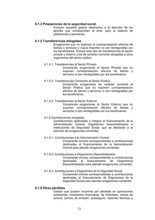 23
6.1.3 Prestaciones de la seguridad social
Incluyen aquellos gastos destinados a la atención de los
aportes que corresponden al ente, para el sistema de
jubilaciones y pensiones.
6.1.5 Transferencias otorgadas
Erogaciones que no suponen la contraprestación efectiva de
bienes o servicios y cuyos importes no son reintegrables por
los beneficiarios. Incluye todo tipo de transferencias al sector
privado y externo y las de carácter corriente otorgadas a otros
organismos del sector público.
6.1.5.1. Transferencias al Sector Privado
Comprende erogaciones al Sector Privado que no
suponen contraprestación efectiva de bienes y
servicios ni son reintegrables por los beneficiarios.
6.1.5.2. Transferencias Corrientes al Sector Público
Comprende erogaciones de carácter corriente al
Sector Público que no suponen contraprestación
efectiva de bienes y servicios ni son reintegrables por
los beneficiarios.
6.1.5.3. Transferencias al Sector Externo
Comprende erogaciones al Sector Externo que no
suponen contraprestación efectiva de bienes y
servicios ni son reintegrables por los beneficiarios.
6.1.6 Contribuciones otorgadas
Contribuciones destinadas a integrar el financiamiento de la
Administración Central, Organismos Descentralizados e
Instituciones de Seguridad Social, que se afectarán a la
atención de erogaciones corrientes.
6.1.6.1. Contribuciones a la Administración Central
Comprende montos correspondientes a contribuciones
destinadas al financiamiento de la Administración
Central para atender erogaciones corrientes.
6.1.6.2. Contribuciones a Organismos Descentralizados
Comprende montos correspondientes a contribuciones
destinadas al financiamiento de Organismos
Descentralizados para atender erogaciones corrientes.
6.1.6.3. Contribuciones a Organismos de la Seguridad Social
Comprende montos correspondientes a contribuciones
destinadas al financiamiento de Organismos de la
Seguridad Social para atender erogaciones corrientes.
6.1.9 Otras pérdidas
Gastos que pueden incurrirse por pérdidas en operaciones
cambiarias, inversiones financieras, de inventario, ventas de
activos, primas de emisión, autoseguro, reservas técnicas y
 
