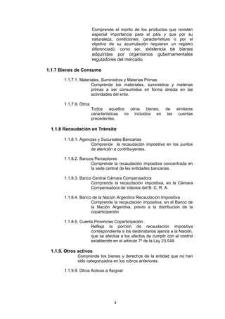 4
Comprende el monto de los productos que revisten
especial importancia para el país y que por su
naturaleza, condiciones, características o por el
objetivo de su acumulación requieren un registro
diferenciado, como ser, existencia de bienes
adquiridas por organismos gubernamentales
reguladores del mercado.
1.1.7 Bienes de Consumo
1.1.7.1. Materiales, Suministros y Materias Primas
Comprende los materiales, suministros y materias
primas a ser consumidos en forma directa en las
actividades del ente.
1.1.7.9. Otros
Todos aquellos otros bienes, de similares
características no incluidos en las cuentas
precedentes.
1.1.8 Recaudación en Tránsito
1.1.8.1. Agencias y Sucursales Bancarias
Comprende la recaudación impositiva en los puntos
de atención a contribuyentes.
1.1.8.2. Bancos Perceptores
Comprende la recaudación impositiva concentrada en
la sede central de las entidades bancarias.
1.1.8.3. Banco Central Cámara Compensadora
Comprende la recaudación impositiva, en la Cámara
Compensadora de Valores del B. C. R. A.
1.1.8.4. Banco de la Nación Argentina Recaudación Impositiva
Comprende la recaudación impositiva, en el Banco de
la Nación Argentina, previo a la distribución de la
coparticipación
1.1.8.5. Cuenta Provincias Coparticipación
Refleja la porción de recaudación impositiva
correspondiente a los destinatarios ajenos a la Nación,
que se efectúa a los efectos de cumplir con el control
establecido en el artículo 7º de la Ley 23.548.
1.1.9. Otros activos
Comprende los bienes y derechos de la entidad que no han
sido categorizados en los rubros anteriores.
1.1.9.9. Otros Activos a Asignar
 