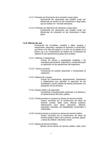 7
1.2.4.1 Previsión por fluctuación de la moneda a largo plazo
Comprende las variaciones que puedan surgir por
diferencias de cambio en las inversiones a largo plazo
que se realizan en moneda extranjera.
1.2.4.2. Previsión por diferencia de cotización a largo plazo
Comprende las variaciones que puedan surgir por
diferencias de cotización en las inversiones a largo
plazo.
1.2.5. Bienes de uso
Comprende los inmuebles, muebles y útiles, equipos y
maquinarias, adquiridos, recibidos en donación o construídos,
que tienen una vida útil superior a un año, no se agotan en el
primer uso y su incorporación se realiza con el propósito de
utilizarlo en las operaciones propias de la entidad.
1.2.5.1. Edificios e instalaciones
Incluye los bienes y propiedades tangibles y de
naturaleza permanente, adquiridos o construídos para
su aplicación en las operaciones del organismo.
1.2.5.2. Tierras y terrenos
Comprende los predios adquiridos o incorporados al
organismo.
1.2.5.3. Maquinaria y equipo
Incluye los mecanismos, equipamientos, dispositivos
e implementos que permiten la ejecución de las
actividades o hacen posible las tareas productivas o la
prestación de los servicios.
1.2.5.4. Equipo militar y de seguridad
Comprende el equipamiento destinado a la defensa y
al mantenimiento del orden público.
1.2.5.5. Construcciones en proceso en bienes de dominio privado
Costos incurridos por la construcción de obras de
dominio privado, tales como oficinas públicas,
edificaciones para salud, educación, defensa,
seguridad, culturales, de habitabilidad, comerciales o
industriales.
1.2.5.6. Construcciones en proceso en bienes de dominio público
Costos incurridos por la construcción de obras de
dominio público, tales como caminos, puentes, plazas,
u obras de utilidad o bienestar común.
1.2.5.7. Bienes de Dominio Público
Montos de los bienes de dominio público, tales como
 